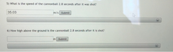 5) What is the speed of the cannonball 2.8 seconds after it was shot? 35.03 m/s Submit 6) How high above the ground is the cannonball 2.8 seconds after it is shot? Submit
