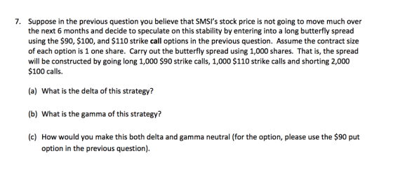 Suppose in the previous question you believe that SMSIs stock price is not going to move much over the next 6 months and decide to speculate on this stability by entering into a long butterfly spread using the $90, $100, and $110 strike call options in the previous question. Assume the contract size of each option is 1 one share. Carry out the butterfly spread using 1,000 shares. That is, the spread will be constructed by going long 1,000 $90 strike calls, 1,000 $110 strike calls and shorting 2,000 $100 calls. 7. (a) What is the delta of this strategy? (b) What is the gamma of this strategy? (c) How would you make this both delta and gamma neutral (for the option, please use the $90 put option in the previous question)