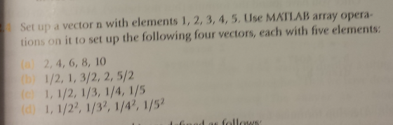 Set up a vector n with elements 1, 2, 3, 4, 5. Use MATLAB array opera- tions on it to set up the following four vectors, each with five elements: (a) 2, 4, 6, 8, 10 b)
