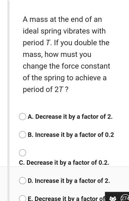A mass at the end of an ideal spring vibrates with period T. If you double the mass, how must you change the force constant o