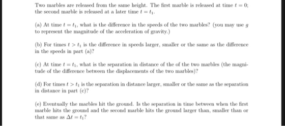 Two marbles are released from the same height. The first marble is released at time t = 0; the second marble is released at a later timet- (a) At timet i, what is the difference in the speeds of the two marbles? (you may use g to represent the magnitude of the acceleration of gravity.) (b) For times t is the difference in speeds larger, smaller or the same as the difference in the speeds in part (a)? (c) At timeにti, what is the separation in distance of the of the two marbles (the magni- tude of the difference between the displacements of the two marbles)? (d) For times t > ti is the separation in distance larger, smaller or the same as the separation in distance in part (c)? (e) Eventually the marbles hit the ground. Is the separation in time between when the first marble hits the ground and thesecond marble hits the ground larger than, smaller than or that same as At-ti?
