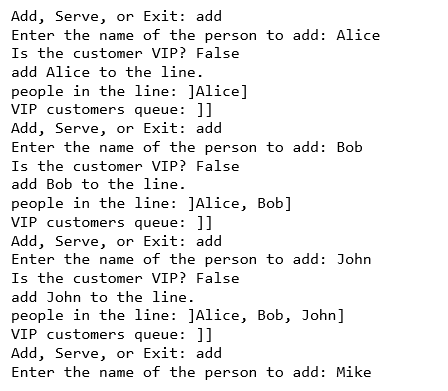 Add, Serve, or Exit: add Enter the name of the person to add: Alice Is the customer VIP? False add Alice to the line people in the line JAlice] VIP customers queue: ]] Add, Serve, or Exit: add Enter the name of the person to add: Bob Is the customer VIP? False add Bob to the line. people in the line JAlice, Bob] VIP customers queue: ] Add, Serve, or Exit: add Enter the name of the person to add: John Is the customer VIP? False add John to the line. people in the Line: JAI1ce, Bob, JohnJ VIP customers queue: ] Add, Serve, or Exit: add Enter the name of the person to add: Mike