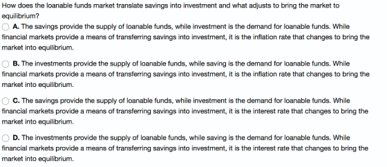 How does the loanable funds market translate savings into investment and what adjusts to bring the market to equilibrium? A. The savings provide the supply of loanable funds, while investment is the demand for loanable funds. While financial markets provide a means of transferring savings into investment, it is the inflation rate that changes to bring the market into equilibrium. B. The investments provide the supply of loanable funds, while saving is the demand for loanable funds. While financial markets provide a means of transferring savings into investment, it is the inflation rate that changes to bring the market into equilibrium C. The savings provide the supply of loanable funds, while investment is the demand for loanable funds. While financial markets provide a means of transferring savings into investment, it is the interest rate that changes to bring the market into equilibrium D. The investments provide the supply of loanable funds, while saving is the demand for loanable funds. While financial markets provide a means of transferring savings into investment, it is the interest rate that changes to bring the market into equilibrium.