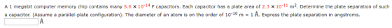 A 1 megabit computer memory chip contains many 5.6 x10-14 F capacitors. Each capacitor has a plate area of 2.3 x 10-11 m2. Determine the plate separation of such a capacitor. (Assume a paralle plate configuration The diameter of an atom s on the order o 10。m , A Express the pate separation nang troms.