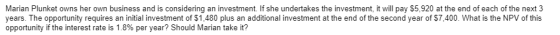 Marian Plunket owns her own business and is considering an investment. If she undertakes the investment, it will pay $5,920 at the end of each of the next 3 years. The opportunity requires an initial investment of $1,480 plus an additional investment at the end of the second year of $7,400. What is the NPV of this opportunity if the interest rate is 1.8% per year? Should Marian take it?