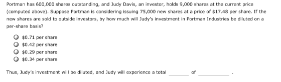 Portman has 600,000 shares outstanding, and Judy Davis, an investor, holds 9,000 shares at the current price (computed above). Suppose Portman is considering issuing 75,000 new shares at a price of $17.48 per share. If the new shares are sold to outside investors, by how much will Judys investment in Portman Industries be diluted on a per-share basis? O $0.71 per share O $0.42 per share O $0.29 per share O $0.34 per share Thus, Judys investment will be diluted, and Judy will experience a total of