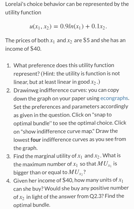 Lorelais choice behavior can be represented by the utility function u(x1, 2) 0.9n(x)0.1x2. The prices of both xi and x2 are $5 and she has an income of $40. 1. What preference does this utility function represent? (Hint: the utility is function is not linear, but at least linear in good x2) 2. Drawinwg indifference curves: you can copy down the graph on your paper using econgraphs. Set the preferences and parameters accordingly as given in the question. Click on snap to optimal bundle to see the optimal choice. Click on show indifference curve map. Draw the lowest four indifference curves as you see from the graph 3. Find the marginal utility of x1 and x2. What is the maximum number of x so that MU, is bigger than or equal to MU 4. Given her income of $40, how many units of x can she buy? Would she buy any positive number ofx2 in light of the answer from Q2.3? Find the optimal bundle.