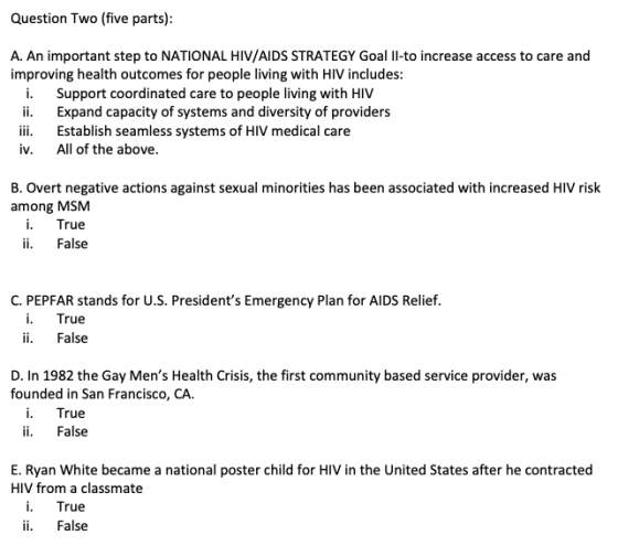 Question Two (five parts) A. An important step to NATIONAL HIV/AIDS STRATEGY Goal l-to increase access to care and improving health outcomes for people living with HIV includes i. Support coordinated care to people living with HIV ii. Expand capacity of systems and diversity of providers iii. Establish seamless systems of HIV medical care v. All of the above B. Overt negative actions against sexual minorities has been associated with increased HIV risk among MSM i. True ii. False C. PEPFAR stands for U.S. Presidents Emergency Plan for AIDS Relief True ii. False D. In 1982 the Gay Mens Health Crisis, the first community based service provider, was founded in San Francisco, CA. i. True ii. False E. Ryan White became a national poster child for HIV in the United States after he contracted HIV from a classmate ii. False
