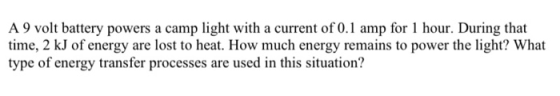 A 9 volt battery powers a camp light with a current of 0.1 amp for 1 hour. During that time, 2 kJ of energy are lost to heat.