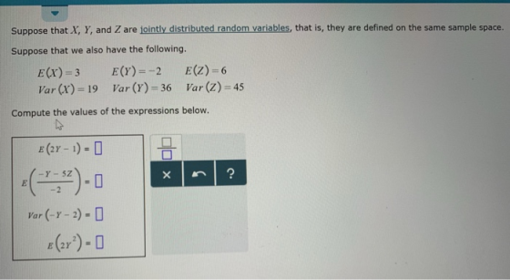 Suppose that X, Y, and Z are jointly distributed random variables, that is, they are defined on the same sample space. Suppose that we also have the following. E(x) = 3 Var (x) = 19 E(r)--2 Var (r)-36 E(Z)-6 Var (Z)-45 Compute the values of the expressions below. E (2 1)
