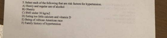 5. Select each of the following that are risk factors for hypertension. A) Heavy and regular use of alcohol B) Obesity C) BMI under 30 kg/m2 D) Eating too little calcium and vitamin D E) Being of African American race F) Family history of hypertension