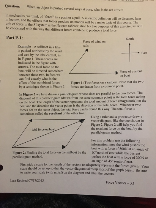 Question: When an object is pushed several ways at once, what is the net effect? In mechanics, we think of force as a push or a pull. A scientific definition will be discussed later in lecture, and the effects that forces produce on motion will be a major topic of this co unit of force in the SI system is the Newton (abbreviation N). For purpo be concerned with the way that different forces combine to produce at urse. The ses of this exercise, we will otal force. Part P-1: North Force of wind on sai Example -A sailboat in a lake is pushed northeast by the wind and east by the lake current, as in Figure 1. These forces are indicated in the figure with arrows. The total force on the boat will be directed somewhere between these two. In fact, we can find exactly what is the effect of the combined forces by a technique shown in Figure 2. East Force of current on boat Figure 1: Two forces on a sailboat: Note that the two forces are drawn from a common point. In Figure 2 we have drawn a parallelogram whose sides are parallel to the two forces. The diagonal of this parallelogram (drawn from the same common point) is the total force acting on the boat. The length of the vector represents the total amount of force (magnitude) on the boat and the direction the vector points is the direction of that total force. Whenever two forces act on the same object, the total force can be found this way. The total force is sometimes called the resultant of the other two. Using a ruler and a protractor draw a vector diagram, like the one shown in Figure 2. Figure 2 will help you find the resultant force on the boat by the parallelogram method total force on boat For this problem use the following information: now the wind pushes the boat with a force of 500N at an angle of 60° north of east while the current pushes the boat with a force of 300N at an angle of 45° south of east. Figure 2: Finding the total force on the sailboat by the parallelogram method. First pick a scale for the length of the vectors to adequately represent the forces given. Your scale should be set up so that the vector diagram takes up most of the graph paper. Be sure to write your scale (with units!) on the diagram and label the vectors. Last Revised 07/17/2015 Force Vectors-3.1