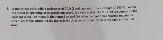 5. A motor has coils with a resistance of 30.0 and operates from a voltage of 240 V. When the motor is operating at its maxim