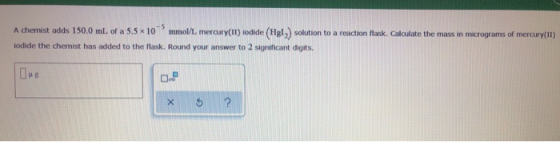 A chemist adds 150.0 ml. of a 5.5 x 10 mmol/L mercury(II) iodide (Hgl) solution to a reaction flask. Calculate the mass in mi