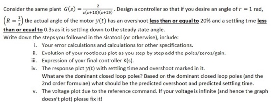 Consider the same plant G(s) Design a controller so that if you desire an angle of r 1 rad, s(s+10) (s+20) (R the actual angle of the motor y(t) has an overshoot less than or equal to 20% and a settling time less than or equal to 0.3s as it is settling down to the steady state angle. Write down the steps you followed in the sisotool (or otherwise), include: i. ii. iii. iv. Your error calculations and calculations for other specifications. Evolution of your rootlocus plot as you step by step add the poles/zeros/gain. Expression of your final controller K(s). The response plot y(t) with settling time and overshoot marked in it. What are the dominant closed loop poles? Based on the dominant closed loop poles (and the 2nd order formulae) what should be the predicted overshoot and predicted settling time. The voltage plot due to the reference command. If your voltage is infinite (and hence the graph doesnt plot) please fix it! v.
