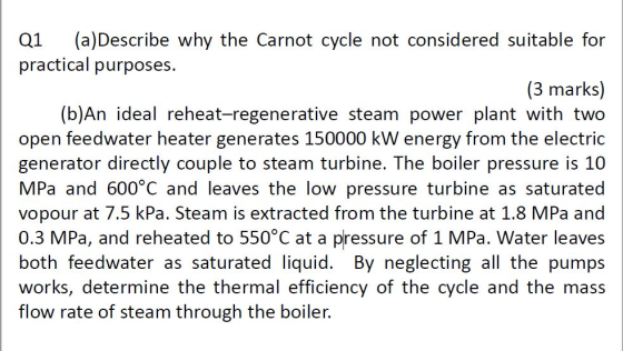 Q1 (a)Describe why the Carnot cycle not considered suitable for practical purposes. (3 marks) (b)An ideal reheat-regenerative