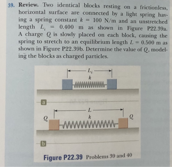 Review. Two identical blocks resting on a frictionless, horizontal surface are connected by a light spring hav- ing a spring constant k 100 N/m and an unstretched length Li - 0.400 m as shown in Figure P22.39a. A charge Q is slowly placed on each block, causing the spring to stretch to an equilibrium length L 0.500 m as shown in Figure P22.39b. Determine the value of Q, model- ing the blocks as charged particles. 39. Li Figure P22.39 Problems 39 and 40