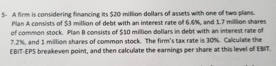 5. A firm is considering financing its $20 million dollars of assets with one of two plans. Plan A consists of $3 million of