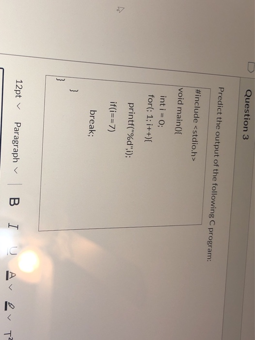 Question 3 Predict the output of the following C program: #include <stdio.h> void main() { int i = 0; for(; 1; i++){ printf(