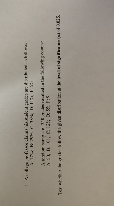 2. A college professor claims his student grades are distributed as follows: A: 17%; B: 29%; C: 38%; D: 11%; F: 5% A random s