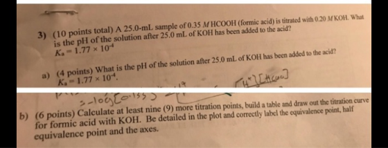 3) (10 points total) A 25.0-mL sample of 0.35 M HCOOH (formic acid) is titrated with 0.20 M KOH. What is the pH of the soluti