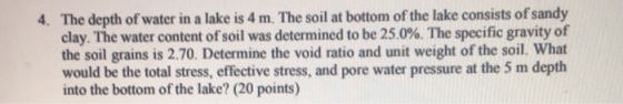 The depth of water in a lake is 4 m. The soil at bottom of the lake consists of sandy clay. The water content of soil was determined to be 25.0%. The specific gravity of the soil grains is 2.70. Determine the void ratio and unit weight of the soil. What would be the total stress, effective stress, and pore water pressure at the 5 m depth into the bottom of the lake? (20 points) 4.