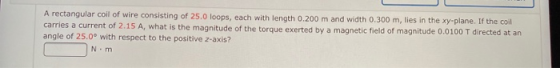 A rectangular coil of wire consisting of 25.0 loops, each with length 0.200 m and width 0.300 m, lies in the xy-plane. If the