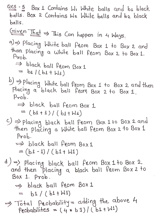 ges -5 Box i Contains Wi White balls and bi black balls. Box 2 Contains Wa White balls and ba black balls gtiven TRed This Can hap Gtiven Ihat pen In 44 Ways Placing White bal Peom Box 1 to Box 2 and than placing a white ba Peom Box 2 to Box 1. Prob → black ball Peom Box 1 b PlacinWhite ball Peom Box 1 to 8ox 2 and then Placing a black bal Peom Box 2 to Box i Prob black ball Peom Box 1 c) Placing black ball Peom Box 1 to Box 2 and Pom Box1 d - Placing black ball Pom Box 1to Box 2. then placing a Whte ball eom Box 2 to Box 1 Prob black b and then placing a black ball Peon Box 2 to Box i. Prob black ball m Box i ブTotal Peobability-adding the above 4