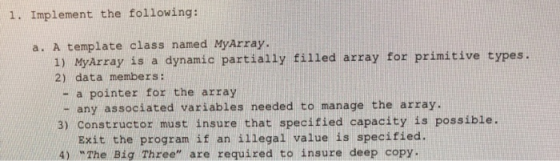 1. Implement the following: a. A template class named MyArray. 1) MyArray is a dynamic partially filled array for primitive types. 2) data members: - a pointer for the array - any associated variables needed to manage the array. 3) Constructor must insure that specified capacity is possible. Exit the program if an illegal value is specified. 4) The Big Three are required to insure deep copy.