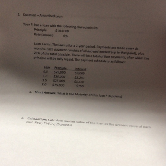 1. Duration-Amortized Loan Your FI has a loan with the following characteristics Principle $100,000 Rate (annual) 6% Loan Terms: The loan is for a 2-year period, Payments are made every six months. Each payment consists of all accrued interest (up to that point), plus 25% of the total principle. There will be a total of four payments, after which the principle will be fully repaid. The payment schedule is as follows: Year Principle Interest 0.5 $25,000 3,000 1.0 $25,000 $2,250 1.5 $25,000 $1,500 20 $25,000 $750 a. Short Answer: What is the Maturity of this loan? (4 points) Calculation: Calculate market value of the loan as the present value of each cash flow, PV(CF.) (5 points) b.