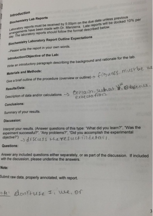Introduction Biochemistry Lab Reports Laboratory reports must be received by 5:00pm on the due date unless previous Late reports will be docked 10% per arrangements have been made with Dr Marzena day. The laboratory reports should follow the format described below Biochemistry Laboratory Report Outline Expectations -Please write the report in your own words Introduction/Objective of the Lab: Write an introductory paragraph Materials and Methods: describing the background and rationale for the lab uo Give a brief outline of the procedure (overview or outline)う oroutine)→ fi-Pures. musrbe Results/Data Description ofdata andor calulations→ Description of data and/or calculationsxPlanuhat 2,odagenue enamfun Summary of your results Discussion: Interpret your results. (Answer questions of this type: What did you learn?. Was the experiment successful?, Any problems?·Did you accomplish the experimental objective?) objectve) di scuss vheresuutindetai Questions: Answer any included questions either separately, or as part of the discussion. If included ndhe part f the dasin included with the discussion, please underline the answers. Note: Submit raw data, properly annotated, with report