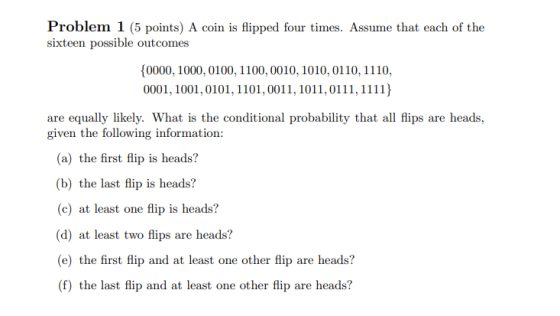 Problem 1 (5 points) A coin is flipped four times. Assume that each of the sixteen possible outcomes {0000, 1000, 0100, 1100,