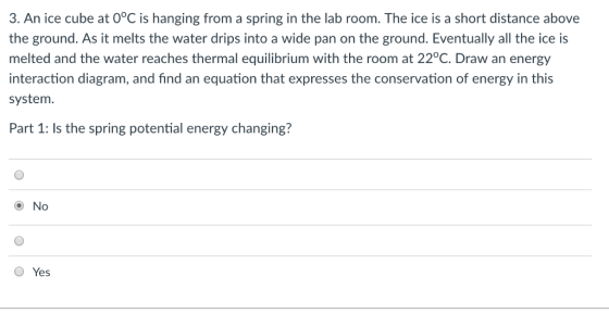 3. An ice cube at 0°C is hanging from a spring in the lab room. The ice is a short distance above the ground. As it melts the water drips into a wide pan on the ground. Eventually all the ice is melted and the water reaches thermal equilibrium with the room at 22°C. Draw an energy interaction diagram, and find an equation that expresses the conservation of energy in this system Part 1: Is the spring potential energy changing? O No O Yes