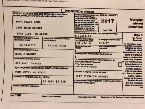 elng fumishes to the Internal Revenue Service CORRECTED f checked RECIPIENT SLENDERS nme, atreot addreon, alty or town, etate or province, country, ZIP or foreign postal code, and telephone no Cwutlen: The amount shown may OMB No. 1646-0901 at be fully deduible by you Limita based on the loan amount e 2017 Mortgage Interest YOUR STATE BANK 1296 MAIN STREET YOUR CITY, YS XXXXX may apply, Abo, deduct Interest to the you may ony d dent iwas Inoured by you, ctunly poid by you, and not Statement by another person Form 1008 Copy B For Payer 3.572.00 8 taxpayr 3 Mortgage origination date 9/1/97 dentfication number 52,476.30 The Infornation in boxes 1 trough 10 is Important ta 61-1261515 XXX-XX-6102 informaton and fumished to the Revenue Service. If you ar MONA J BARBER Street eddrees (naluaing apt. no.) 656 EAST CLAPLIN Points pold on purchane of princlipal reaidenoe quired to fie a etum, is address of property seauring mortgngo same a Yon bax is checked f No, see box 8or 9, below ancion may be mpowd on you the RS delomine thet an underpayment of areauts bacause you ovarslaled a deduction for this mortgage Interest or for thene points, mpord in bowes 1 and 6 or because you dt mport the refund of interest y or town, state or provinoe, country, and Z1P ar foreign poetal code YOUR CITY, YS xxxxx Address of property seouring morigage 1947 PINNACLE STREET If property seouring mortgege has no address, below io the 10 Number of properties 11 Other RE TAX: $1,938 desoription of the property ooount umber (oo Instruction) dalmed a non-deductible an. Fom 1098 Keep for your reoorde) www.ire.govform1008Department of the Treesury-Internal Revenue Bervioe