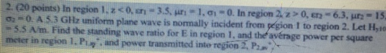 2 (20 points) In reg on 1.zcoon 3.5, ?? eLa-0. In region 2, 220,En 6.3. ?? 15 ?2 m 0. A 5 3 G? uniform plane wave is normally incident from pegion I to region 2. Let Hylo 5.5 Am. Find the standing wave ratio for E in region 1, and the avérage power per square meter in region I. Piy and power transmitted inte region 2. P