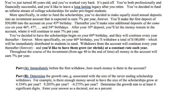 Youve just turned 40 years old, and youve worked very hard. Its paid off. Youre both professionally and financially successful, and youd like to leave a long lasting legacy after you retire. Youve decided to fund an infinite stream of college scholarships for under privileged students. More specifically, in order to fund the scholarships, youve decided to make equally sized annual deposits into an investment account that is expected to earn 7% per year, forever. Youll make the first deposit of $50,000 into the account on your 45th birthday. Thereafter youll make nine additional deposits of the same size on your 46h, 47h,... and 54h birthdays. After your 10h deposit, youll let the money remain in the account, where it will continue to earn 7% per year. Youve decided to have the scholarships begin on your 60th birthday, and they will continue every year thereafter-forever. More specifically, on your 60th birthday, youll withdraw a total of $100,000 which will be immediately distributed to students in need. Withdraws from the account will continue every year thereafter (forever) and youd like to have them grow (or shrink) at a constant rate each year. Throughout the course of the investment (from age 40 to the end of time) all money in the account will earn 7% per year. Part (A) Immediately before the first withdraw, how much money is there in the account? Part (B) Determine the growth rate, g, associated with the size of the never ending scholarship withdraws. For example, is there enough money saved to have the size of the scholarships grow at 4.354% per year? 9.205% per year? -4.275% per year? Determine the growth rate to at least 4 significant digits. Enter your answer as a decimal, not as a percent.