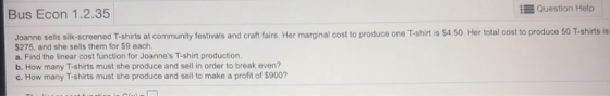 Bus Econ 1.2.35 Question Help -shirts is Joanne sells silk-screened T-shirts at community festivals and craft fairs. Her marginal cost to produce one T-shirt is $4.50. Her total cost to produce 50 T $275, and she sells them for $9 each. a. Find the Enear cost function for Joannes T-shirt production. b. How many T-shirts must she produce and sell in order to break even? c. How many T-shirts must she produce and sell to make a profit of $900?