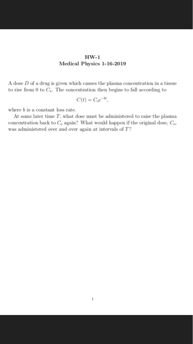 HW-1 Medical Physics 1-16-2019 A dose D of a drug is given which causes the plasma concentration in a tissue to rise from 0 to Co. The concentration then begins to fall according to where b is a constant loss rate. At some later time T, what dose must be administered to raise the plasma concentration back to Co again? What would happen if the original dose, C was administered over and over again at intervals of T?