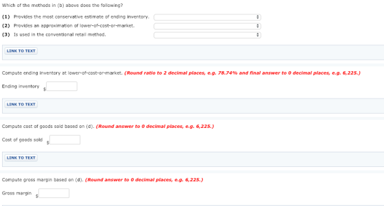 Which of the methods in (b) above does the following? (1) Provides the most conservative estimate of ending inventory. (2) Provides an approximation of lower-of-cost-or-market. (3) Is used in the conventional retail method. LINK TO TEXT Compute ending inventory at lower-of-cost-or-market. (Round ratio to 2 decimal places, eg. 78.74% and final answer to 0 decimal places, eg. 6,225) Ending inventory LINK TO TEXT Compute cost of goods sold based on (d). (Round answer to 0 decimal places,e.g. 6,225.) Cost of goods sold LINK TO TEXT Compute gross margin based on (d). (Round answer to 0 decimal places, e.g. 6,225. Gross margin