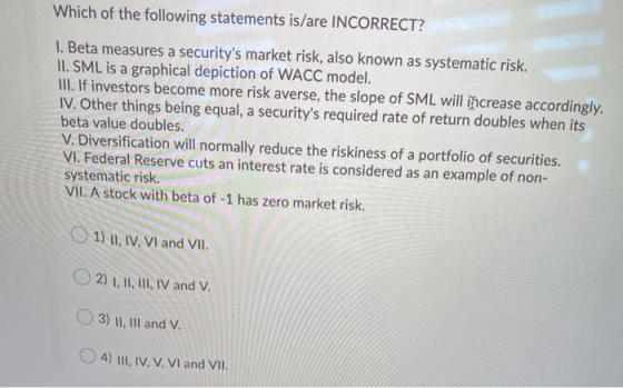 Which of the following statements is/are INCORRECT? I. Beta measures a securitys market risk, also known as systematic risk.