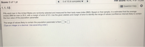 Score: O of 1 pt 5 of 10 (4 complete) 1.1.18 Question Help Fifty adult men in the United States are randomly selected and measured for their body mass index (BMI). Based on that sample, it is estimated (mean) BMI for men is 25.5, with a margin of error of 3.3. Use the given statistic and margin of error to identify the range of values (confíidence interval) likely to the true value of the population parameter contain The range of values lkely to contain the population paramoter is fromto Type an integer or a decimal. Use ascending order.)