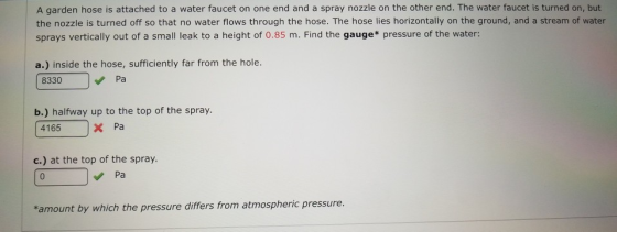 A garden hose is attached to a water faucet on one end and a spray nozzle on the other end. The water faucet is turned on, but the nozzle is turned off so that no water flows through the hose. The hose lies horizontally on the ground, and a stream of water sprays vertically out of a small leak to a height of 0.85 m. Find the gauge* pressure of the water: a.) inside the hose, sufficiently far from the hole. 8330 Pa b.) halfway up to the top of the spray. 4165 x Pa c.) at the top of the spray Pa *amount by which the pressure differs from atmospheric pressure.