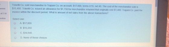 wered Travelli Co. sold merchandise to Trapani Co. on account, $17,000, terms 2/15, net 45. The cost of the merchandise sold