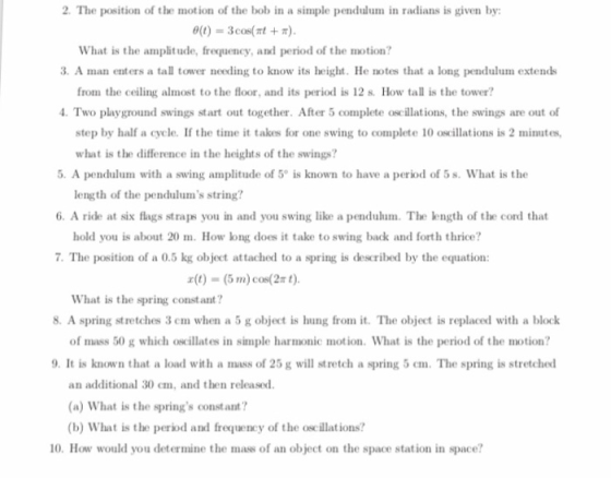 2. The position of the motion of the bob in a simple pendulum in radians is given by 0(t)-3cos What is the amplitude, frequency, and period of the motion? 3.A man enters a tall tower needing to know its height. He notes that a long pendulum extends from the ceiling almost to the floor, and its period is 12 s. How tall is the tower? Two playground swings start out together. After 5 complete oscillations, the swings are out of step by half a cycle. If the time it takes for one swing to complete 10 oscillations is 2 minutes 5. A pendulum with a swing amplitude of 5° is known to have a period of 5 s. What is the 6. A ride at six flags straps you in and you swing like a pendulum. The length of the cord that 7. The position of a 0.5 kg object attached to a spring is described by the equation: what is the difference in the heights of the swings? length of the pendulums string? hold you is about 20 m. How long does it take to swing back and forth thrice? x(t)-(5 m) cos(2π t). What is the spring constant? 8. A spring stretches 3 em when a 5 g object is hung from it. The object is replaced with a block of mass 50 g which oscillates in simple harmonic motion. What is the period of the motion? 9. It is known that a load with a mass of 25 g will stretch a spring 5 em. The spring is stretched an additional 30 em, and then released. (a) What is the springs constant? (b) What is the period and frequency of the oscillations? 10. How would you determine the mass of an object on the space station in space?