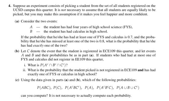4. Suppose an experiment consists of picking a student from the set of all students registered on the UCSD campus this quarter. It is not necessary to assume that all students are equally likely to be picked, but you may make this assumption if it makes you feel happier and more confident. (a) Consider the two events: Athe student has had four years of high school science (FYS, the student has had calculus in high school If the probability that he/she has had at least one of FYS and calculus is 0.7, and the proba- bility that he/she has missed at least one of the two is 0.8, what is the probability that he/she has had exactly one of the two? (b) Let C denote the event that the student is registered in ECE109 this quarter, and let events A and B and their probabilities be as in part (a). If students who had had at most one of FYS and calculus did not register in EE109 this quarter, i. What is P(AnBnc)? ii. What is the probability that the student picked is not registered in ECE109 and has had exactly one of FYS or calculus in high school? (c) Using the data given in parts (a) and (b), which of the following probabilities P(ABC), P(C), P(A BC), P(A), P(A BC), P(AUBUC) can you compute? It is not necessary to actually compute each probability.