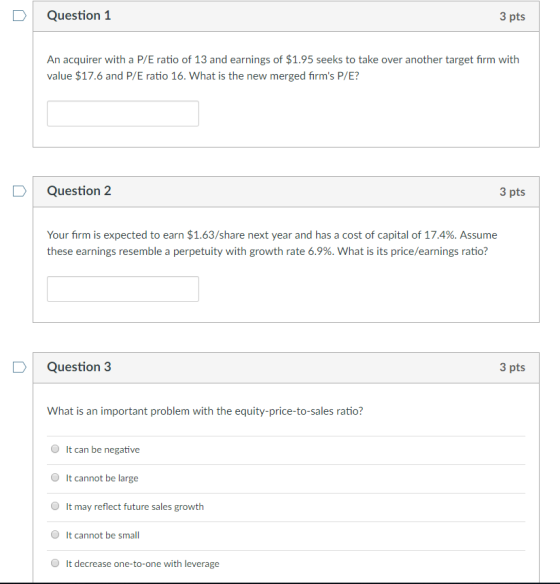 Question 1 3 pts An acquirer with a P/E ratio of 13 and earnings of $1.95 seeks to take over another target firm with value $17.6 and P/E ratio 16. What is the new merged firms P/E? Question 2 3 pts Your firm is expected to earn $1.63/share next year and has a cost of capital of 17.4%. Assume these earnings resemble a perpetuity with growth rate 6.9%. what is its price/earnings ratio? DQuestion 3 3 pts What is an important problem with the equity-price-to-sales ratio? It can be negative It cannot be large It may reflect future sales growth It cannot be small It decrease one-to-one with leverage