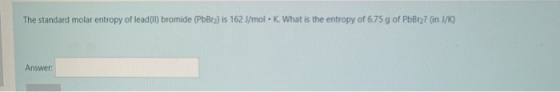 The standard molar entropy of lead (II) bromide (PbBra) is 162 J/mol - K. What is the entropy of 6.75 g of PbBr2? (in J/K) An