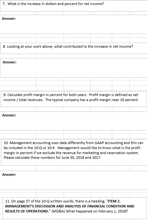 7. What is the increase in dollars and percent for net income? Answer: 8. Looking at your work above, what contributed to the increase in net income? Answer: 9. Calculate profit margin in percent for both years. Profit margin is defined as net income/total revenues. The typical company has a profit margin near 10 percent. Answen: 10. Management accounting uses data differently from GAAP accounting and this can be included in the 10-Q or 10-K. Management would like to know what is the profit margin in percent if we exclude the revenue for marketing and reservation system. Please calculate these numbers for June 30, 2018 and 2017 Answer: 11. On page 37 of the 10-Q written words, there is a heading, ITEM 2. MANAGEMENTS DISCUSSION AND ANALYSIS OF FINANCIAL CONDITION AND RESULTS OF OPERATIONS. (MD&A) What happened on February 1, 2018?
