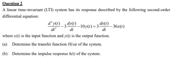 Question 2 A linear time-invariant (LTI) system has its response described by the following second-order differential equation: dy) 3-10))-3*0)-6x0) dy_hi dx(t) where x() is the input function and y(t) is the output function. (a) Determine the transfer function H(a) of the system. (b) Determine the impulse response h(t) of the system.