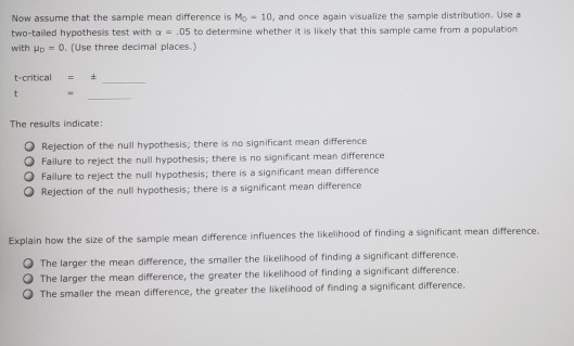 Now assume that the sample mean difference is Mo 10, and once again visualize the sample distribution. Use a two-tailed hypothesis test with a.05 to determine whether it is likely that this sample came from a population with yo 0. (Use three decimal places.) t-critical- The results indicate: O Rejection of the null hypothesis, there is no significant mean difference O Failure to reject the null hypothesis; there is no significant mean difference re to reject the null hypothesis; there is a significant mean difference O Rejection of the null hypothesis; there is a significant mean difference Explain how the size of the sample mean difference influences the likelihood of finding a significant mean difference. The larger the mean difference, the smailer the likelihood of finding a significant difference. O The larger the mean difference, the greater the likelihood of finding a significant difference erence, the greater the likelihood of finding a significant difference. O The smaller the mean diff